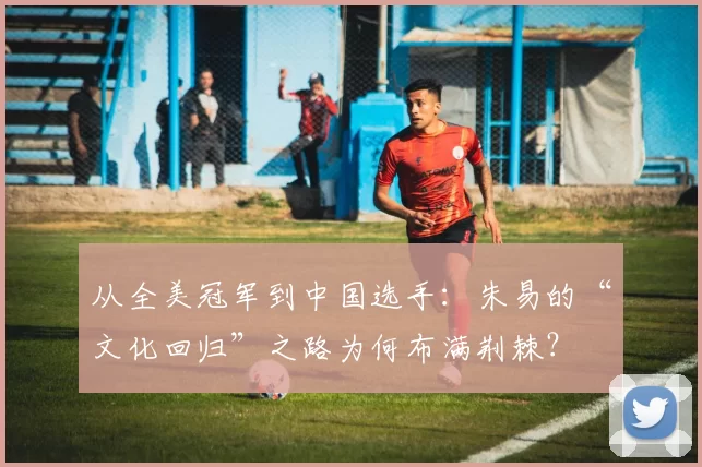 从全美冠军到中国选手：朱易的“文化回归”之路为何布满荆棘？