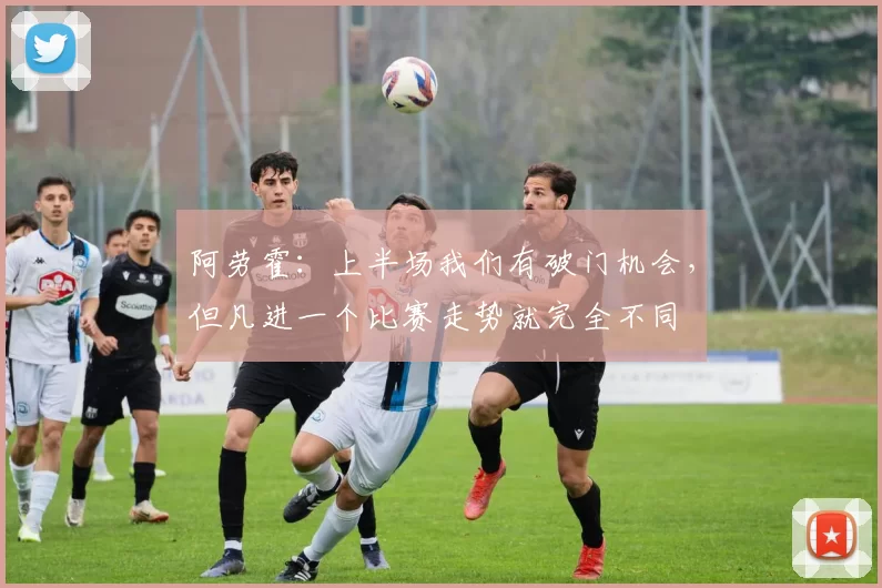 阿劳霍：上半场我们有破门机会，但凡进一个比赛走势就完全不同