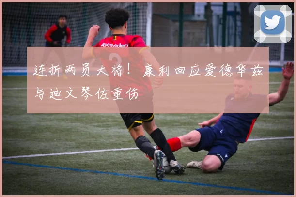 连折两员大将！康利回应爱德华兹与迪文琴佐重伤