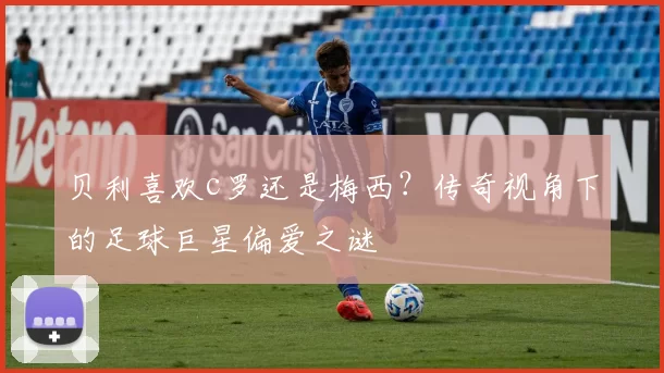 贝利喜欢c罗还是梅西?传奇视角下的足球巨星偏爱之谜