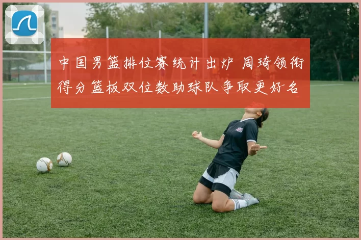 中国男篮排位赛统计出炉 周琦领衔得分篮板双位数助球队争取更好名次