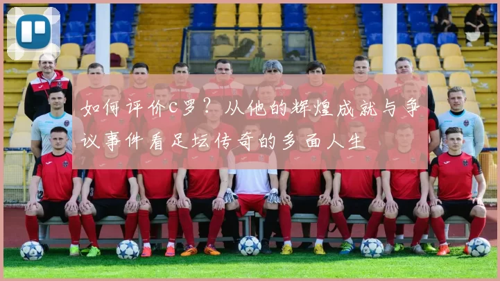 如何评价c罗?从他的辉煌成就与争议事件看足坛传奇的多面人生