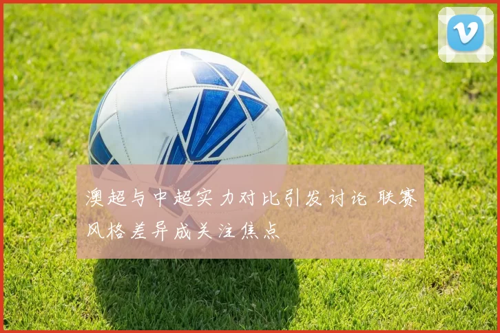 澳超与中超实力对比引发讨论 联赛风格差异成关注焦点