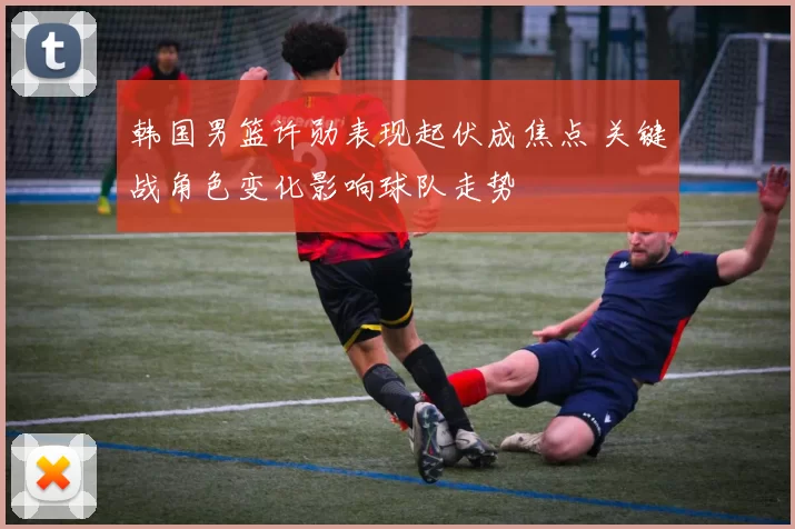 韩国男篮许勋表现起伏成焦点 关键战角色变化影响球队走势
