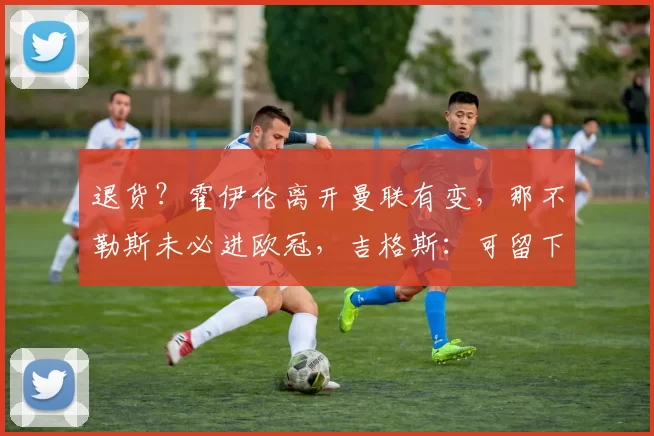 退货？霍伊伦离开曼联有变，那不勒斯未必进欧冠，吉格斯：可留下