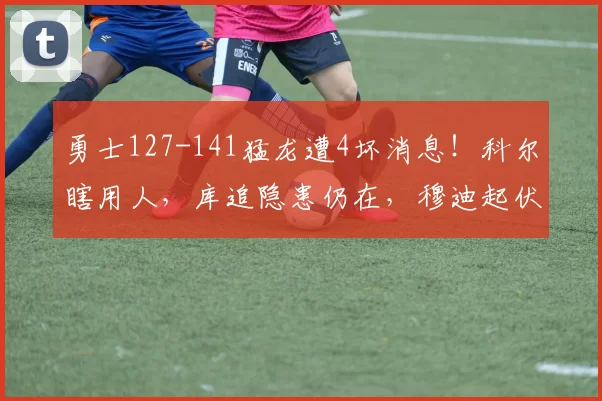 勇士127-141猛龙遭4坏消息!科尔瞎用人,库追隐患仍在,穆迪起伏