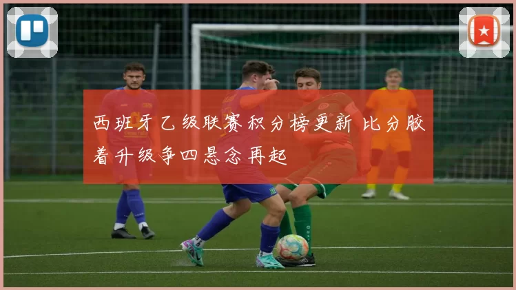 西班牙乙级联赛积分榜更新 比分胶着升级争四悬念再起