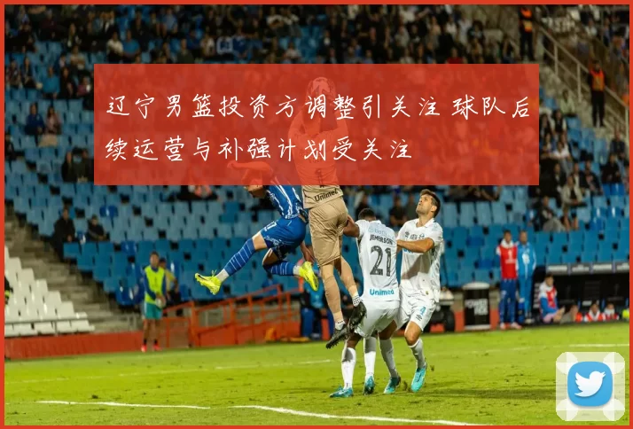 辽宁男篮投资方调整引关注 球队后续运营与补强计划受关注