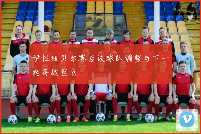 伊拉纽贝尔赛后谈球队调整与下一轮备战重点