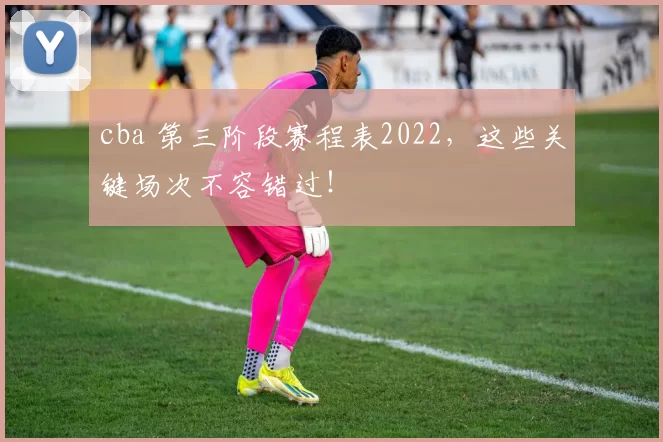 cba 第三阶段赛程表2022，这些关键场次不容错过！