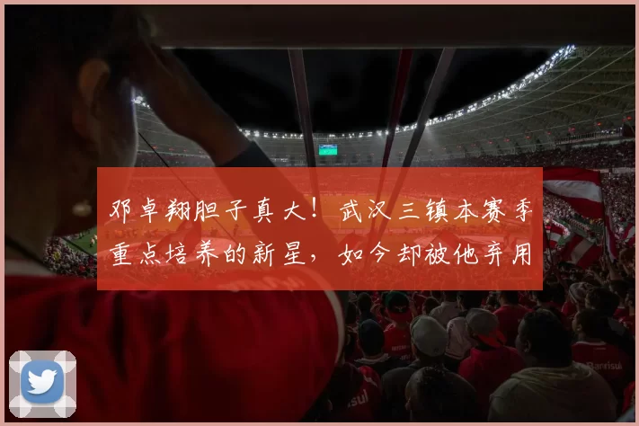 邓卓翔胆子真大！武汉三镇本赛季重点培养的新星，如今却被他弃用