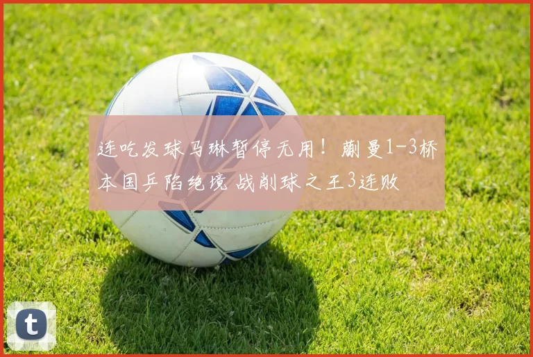 连吃发球马琳暂停无用！蒯曼1-3桥本国乒陷绝境 战削球之王3连败