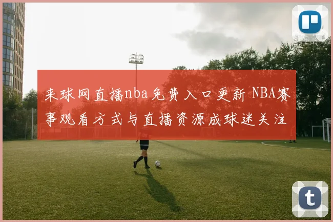 来球网直播nba免费入口更新 NBA赛事观看方式与直播资源成球迷关注焦点