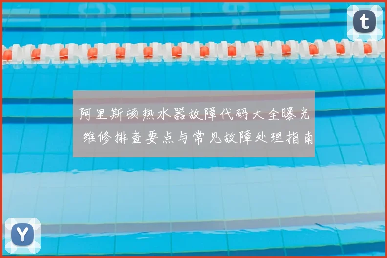 阿里斯顿热水器故障代码大全曝光 维修排查要点与常见故障处理指南