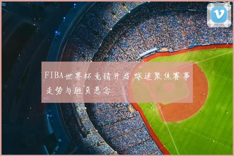 FIBA世界杯竞猜开启 球迷聚焦赛事走势与胜负悬念