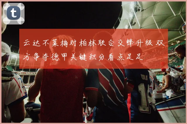 云达不莱梅对柏林联合交锋升级 双方争夺德甲关键积分看点足足