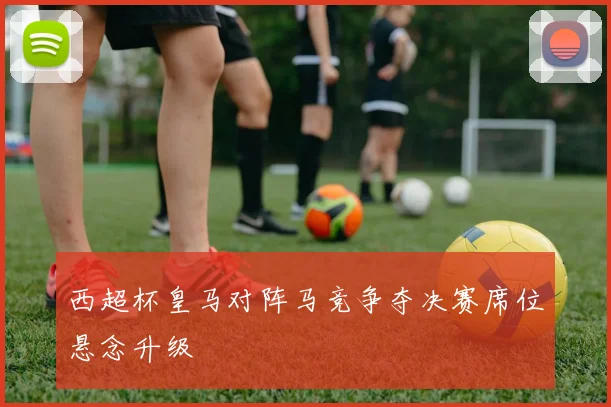 西超杯皇马对阵马竞争夺决赛席位悬念升级