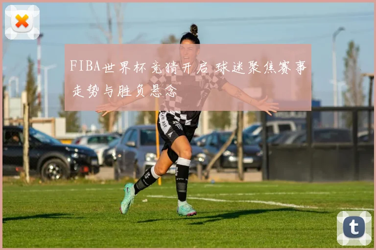 FIBA世界杯竞猜开启 球迷聚焦赛事走势与胜负悬念